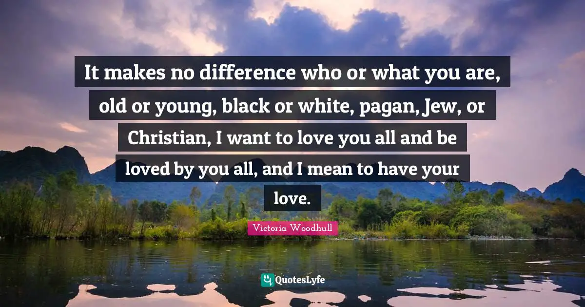 Victoria Woodhull Quotes: "It makes no difference who or what you are, old or young, black or white, pagan, Jew, or Christian, I want to love you all and be loved by you all, and I mean to have your love."