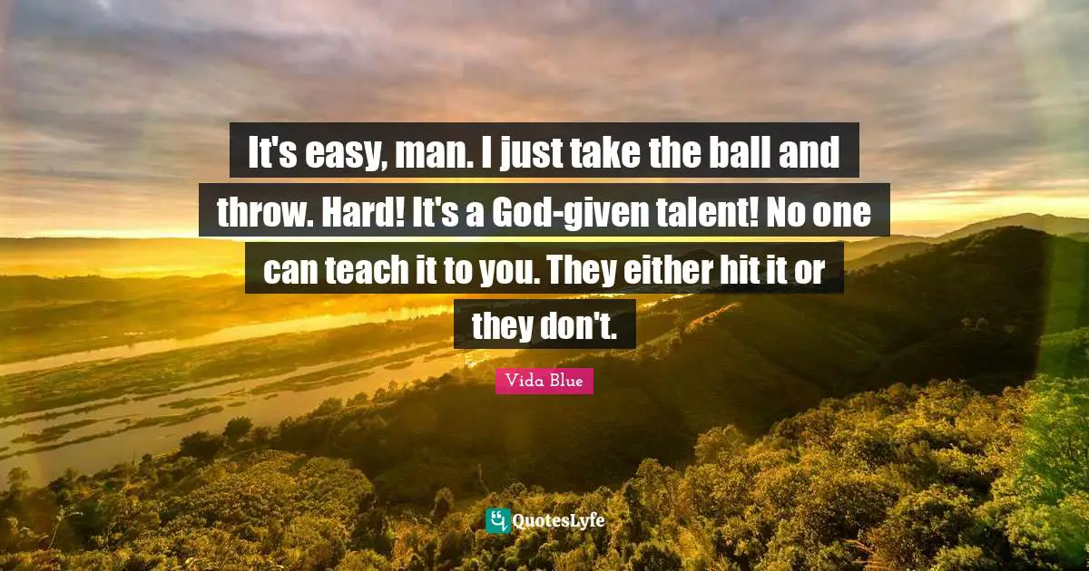 It's easy, man. I just take the ball and throw. Hard! It's a God-given talent! No one can teach it to you. They either hit it or they don't.