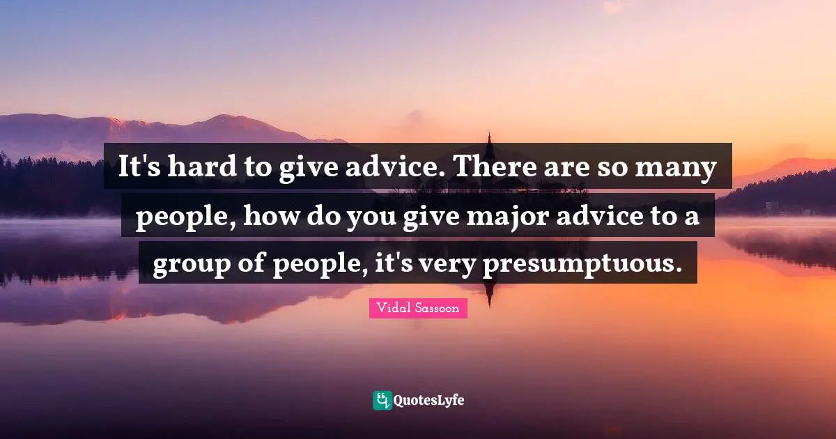 It's hard to give advice. There are so many people, how do you give major advice to a group of people, it's very presumptuous.