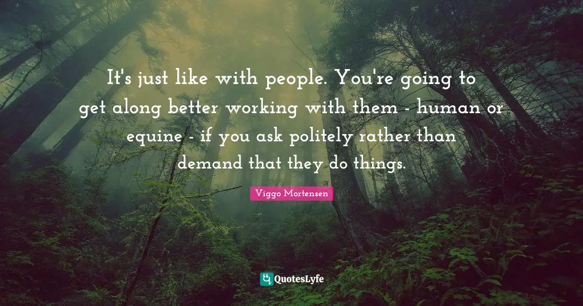 Viggo Mortensen Quotes: "It's just like with people. You're going to get along better working with them - human or equine - if you ask politely rather than demand that they do things."
