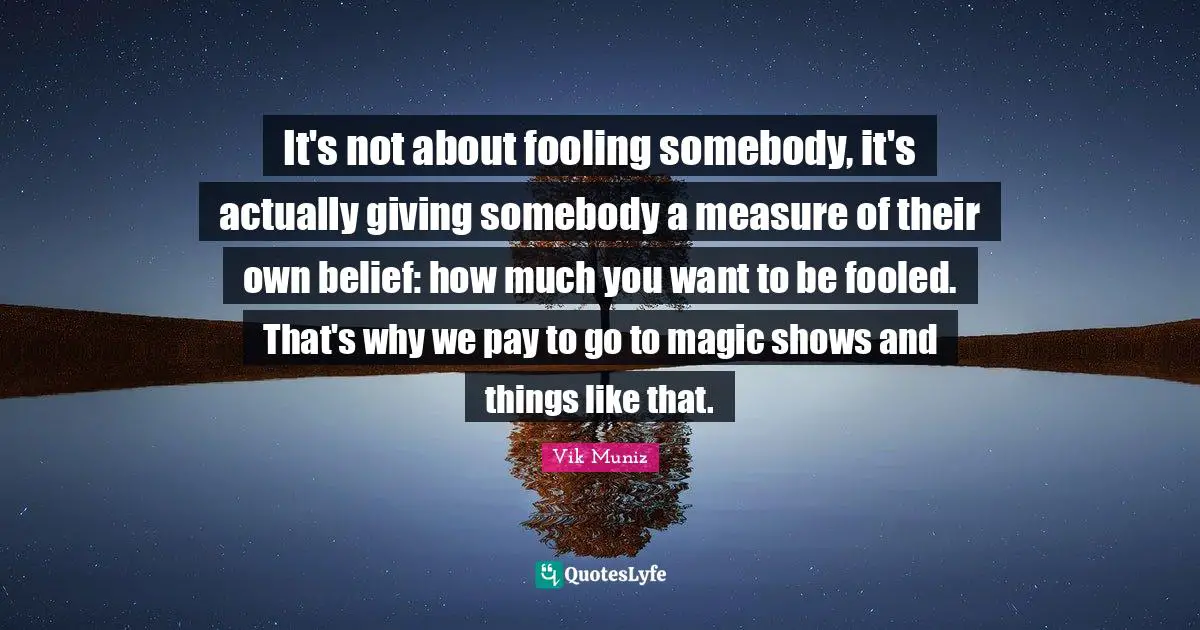 It's not about fooling somebody, it's actually giving somebody a measure of their own belief: how much you want to be fooled. That's why we pay to go to magic shows and things like that.
