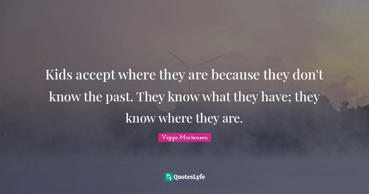 Kids accept where they are because they don't know the past. They know what they have; they know where they are.