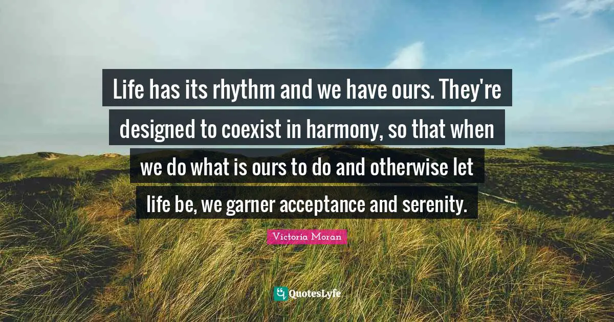 Life has its rhythm and we have ours. They're designed to coexist in harmony, so that when we do what is ours to do and otherwise let life be, we garner acceptance and serenity.