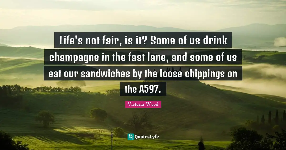 Victoria Wood Quotes: "Life's not fair, is it? Some of us drink champagne in the fast lane, and some of us eat our sandwiches by the loose chippings on the A597."
