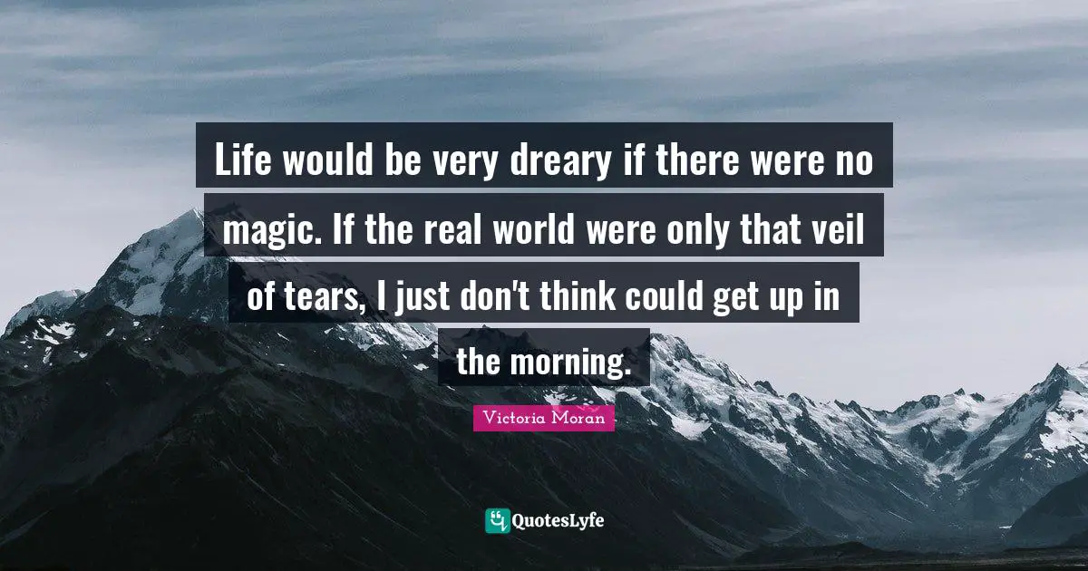 Life would be very dreary if there were no magic. If the real world were only that veil of tears, I just don't think could get up in the morning.