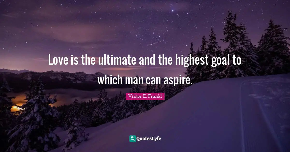 Love is the ultimate and the highest goal to which man can aspire.