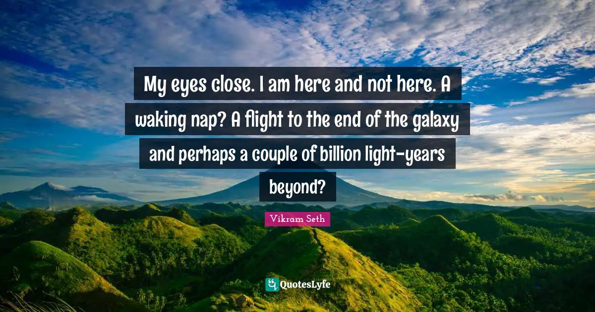 My eyes close. I am here and not here. A waking nap? A flight to the end of the galaxy and perhaps a couple of billion light-years beyond?