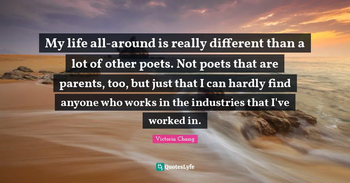 My life all-around is really different than a lot of other poets. Not poets that are parents, too, but just that I can hardly find anyone who works in the industries that I've worked in.