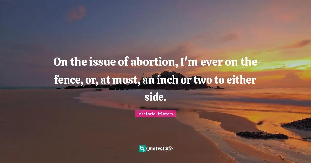 On the issue of abortion, I'm ever on the fence, or, at most, an inch or two to either side.
