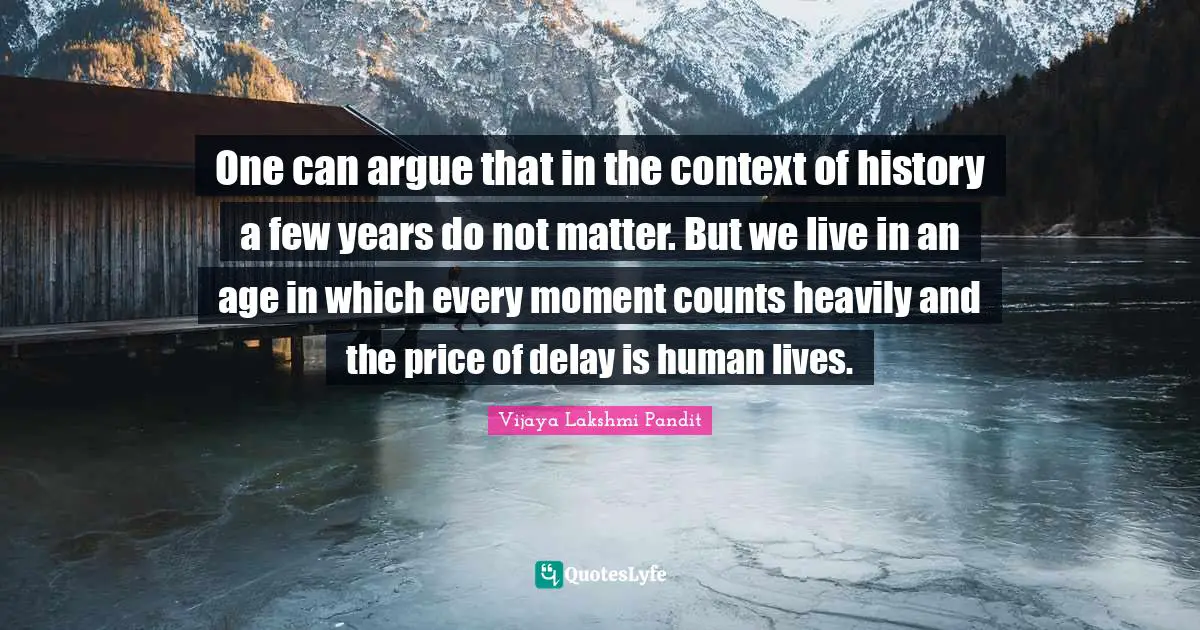 Vijaya Lakshmi Pandit Quotes: "One can argue that in the context of history a few years do not matter. But we live in an age in which every moment counts heavily and the price of delay is human lives."