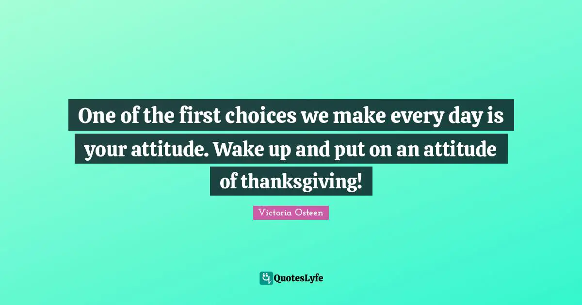 Thanksgiving Quotes: "One of the first choices we make every day is your attitude. Wake up and put on an attitude of thanksgiving!"