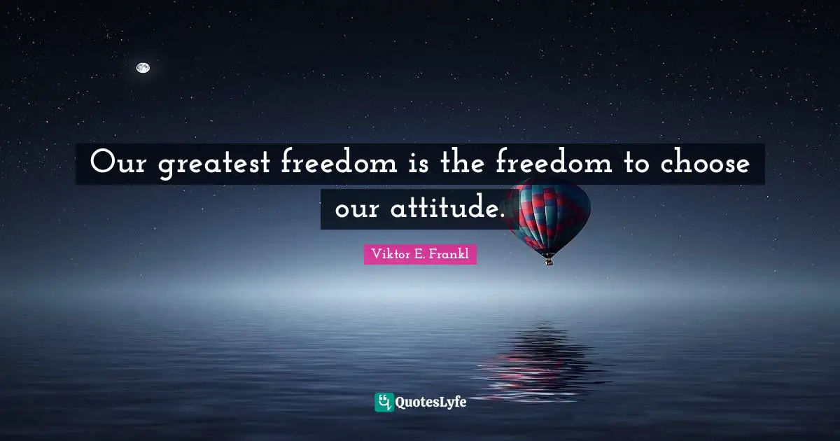 Our greatest freedom is the freedom to choose our attitude.