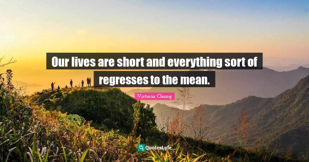 Our lives are short and everything sort of regresses to the mean.