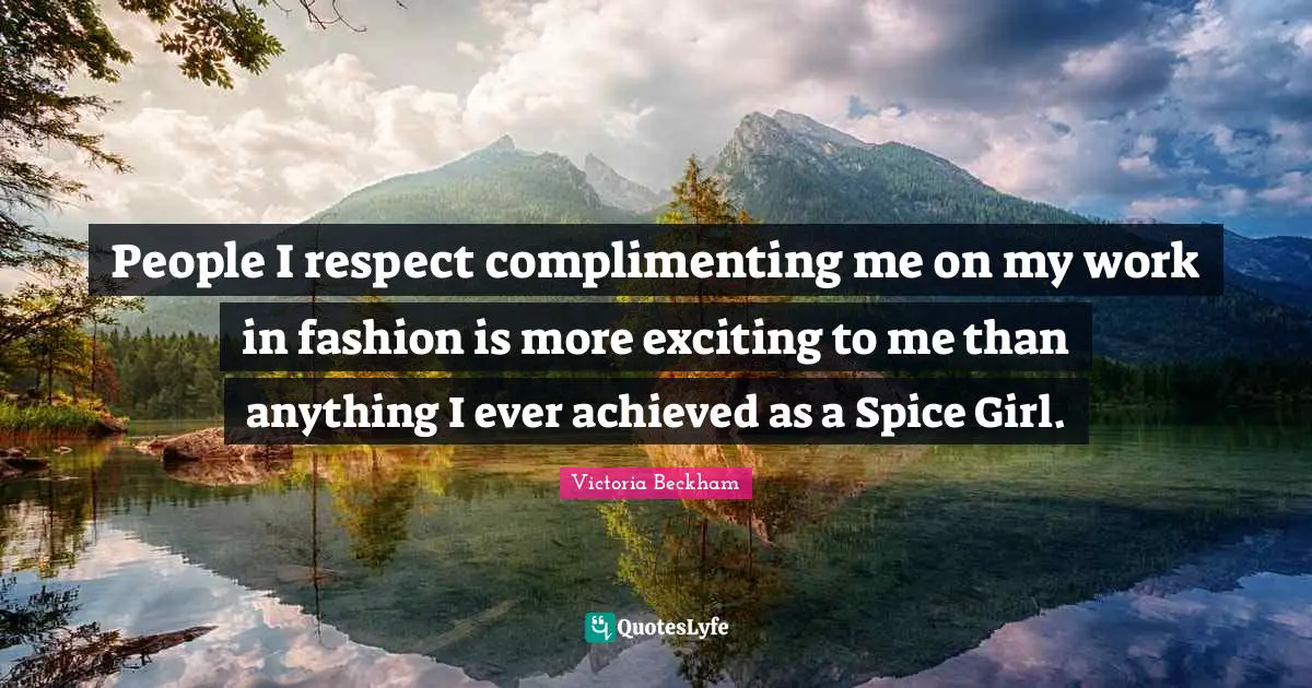 People I respect complimenting me on my work in fashion is more exciting to me than anything I ever achieved as a Spice Girl.