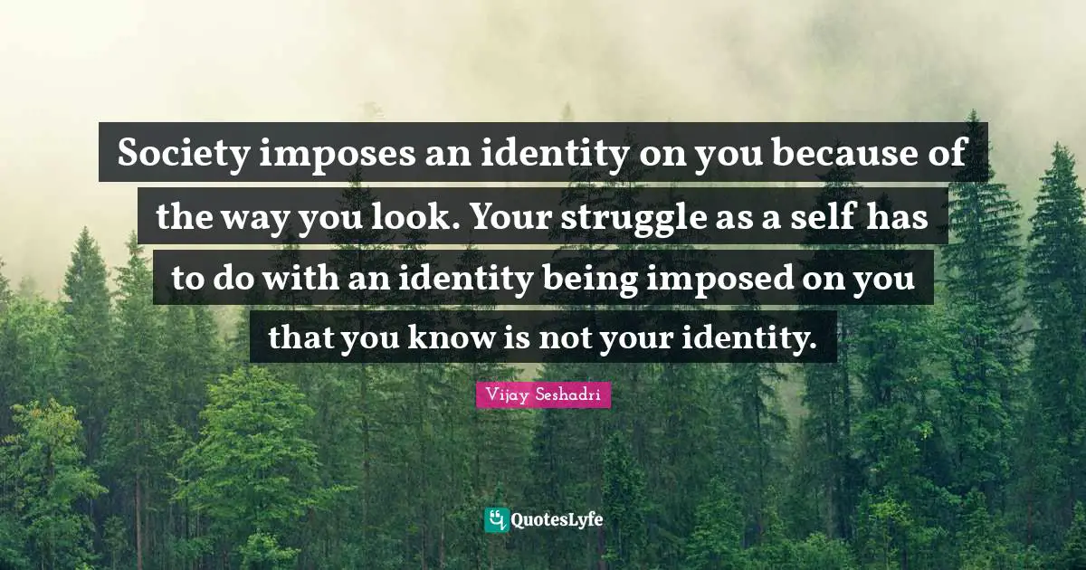 Society imposes an identity on you because of the way you look. Your struggle as a self has to do with an identity being imposed on you that you know is not your identity.