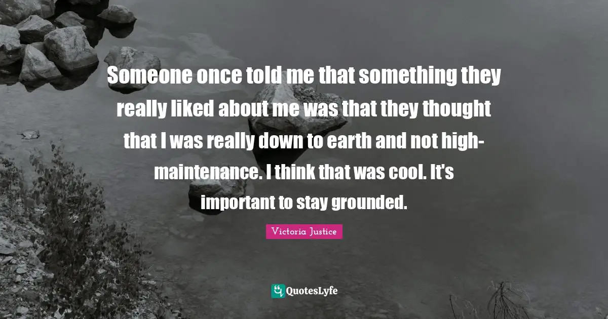 Someone once told me that something they really liked about me was that they thought that I was really down to earth and not high-maintenance. I think that was cool. It's important to stay grounded.