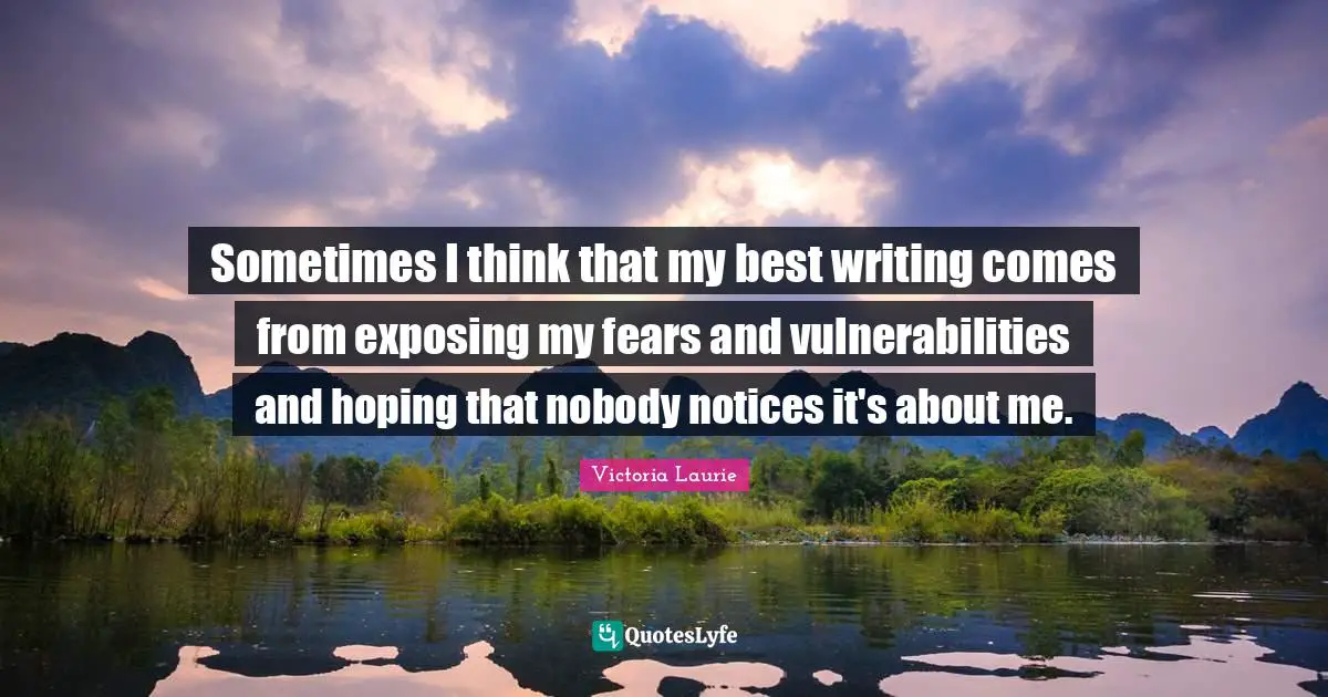 Sometimes I think that my best writing comes from exposing my fears and vulnerabilities and hoping that nobody notices it's about me.
