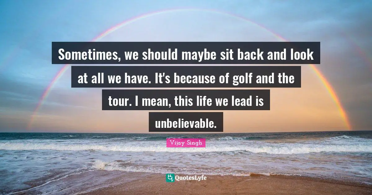 Sometimes, we should maybe sit back and look at all we have. It's because of golf and the tour. I mean, this life we lead is unbelievable.