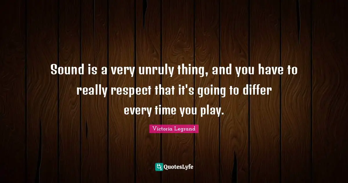 Sound is a very unruly thing, and you have to really respect that it's going to differ every time you play.