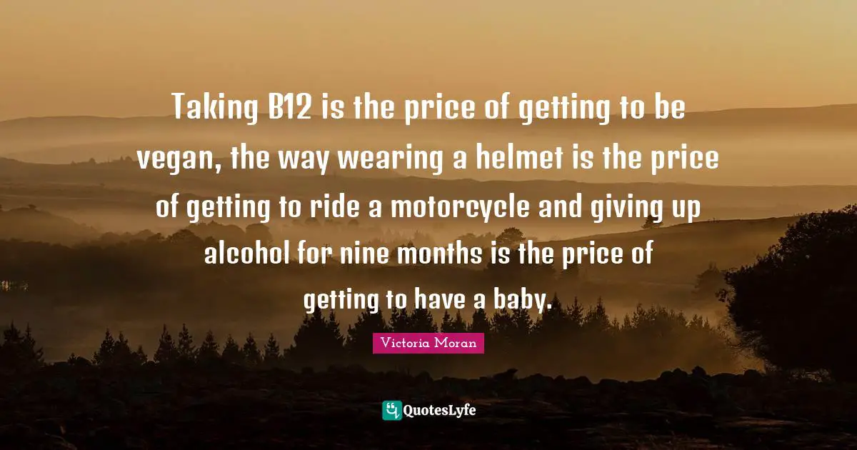 Taking B12 is the price of getting to be vegan, the way wearing a helmet is the price of getting to ride a motorcycle and giving up alcohol for nine months is the price of getting to have a baby.