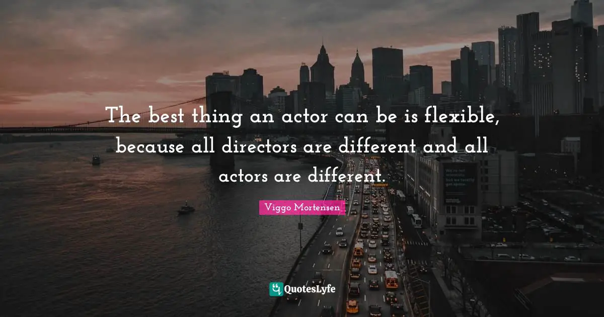 The best thing an actor can be is flexible, because all directors are different and all actors are different.