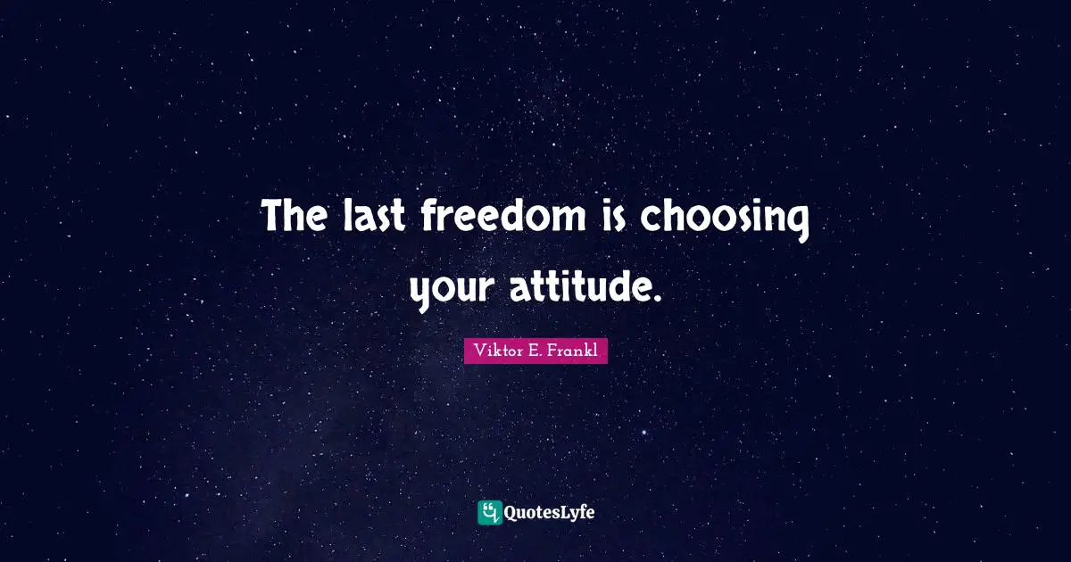 The last freedom is choosing your attitude.