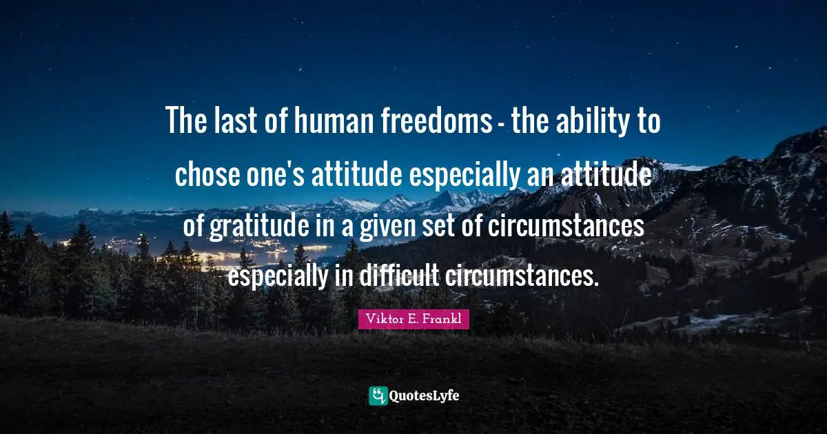 The last of human freedoms - the ability to chose one's attitude especially an attitude of gratitude in a given set of circumstances especially in difficult circumstances.