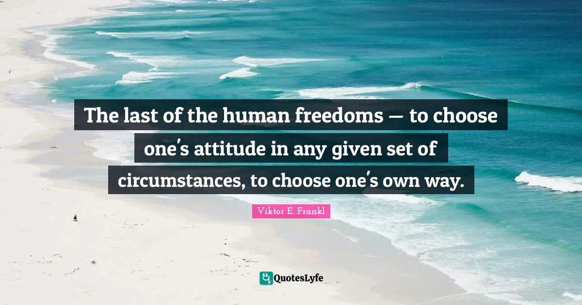The last of the human freedoms — to choose one's attitude in any given set of circumstances, to choose one's own way.