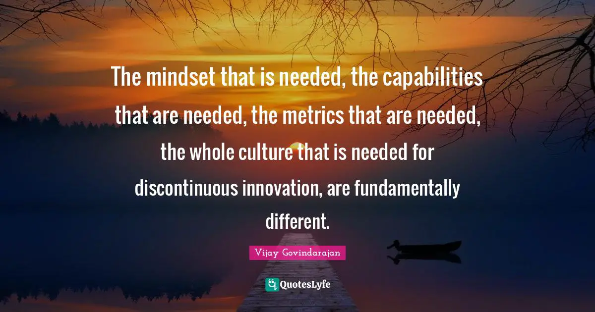 The mindset that is needed, the capabilities that are needed, the metrics that are needed, the whole culture that is needed for discontinuous innovation, are fundamentally different.