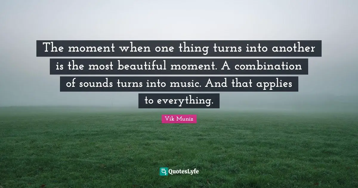 The moment when one thing turns into another is the most beautiful moment. A combination of sounds turns into music. And that applies to everything.
