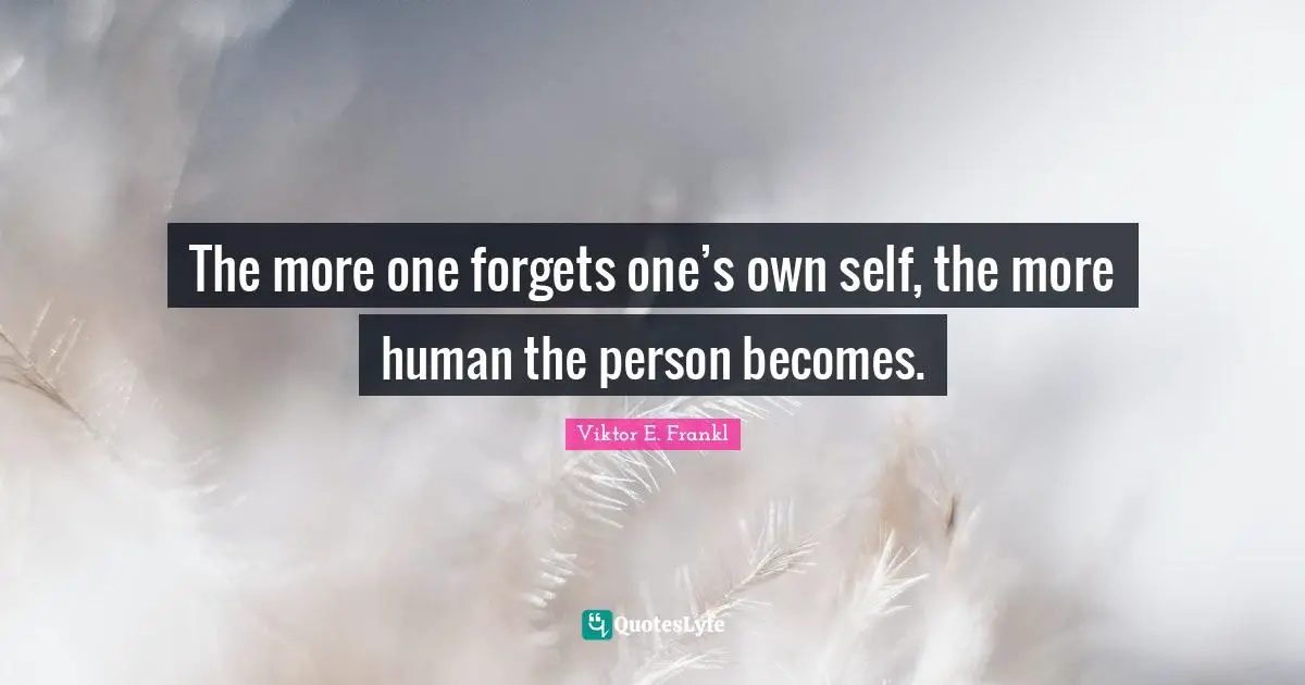 The more one forgets one’s own self, the more human the person becomes.