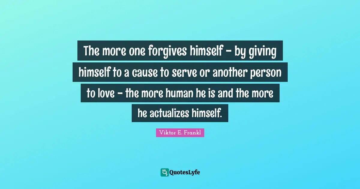 The more one forgives himself - by giving himself to a cause to serve or another person to love - the more human he is and the more he actualizes himself.