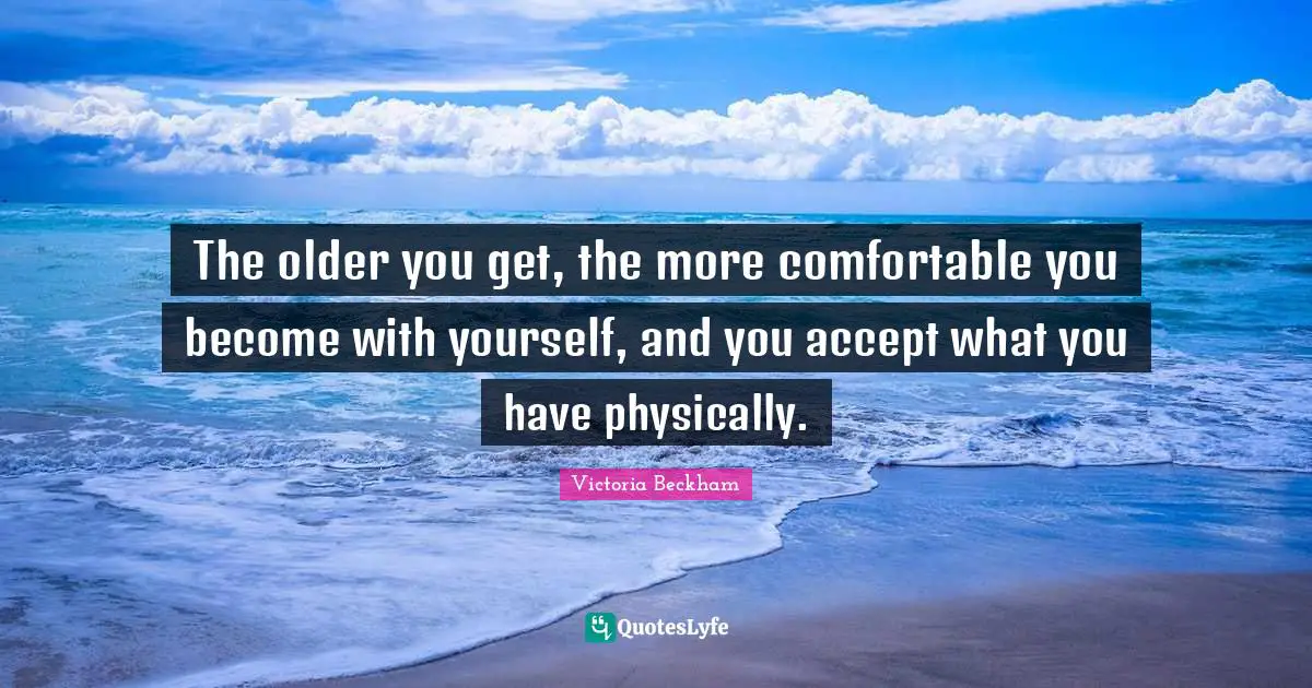 The older you get, the more comfortable you become with yourself, and you accept what you have physically.