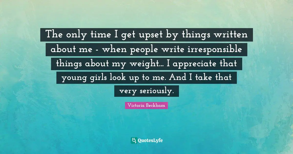 The only time I get upset by things written about me - when people write irresponsible things about my weight... I appreciate that young girls look up to me. And I take that very seriously.