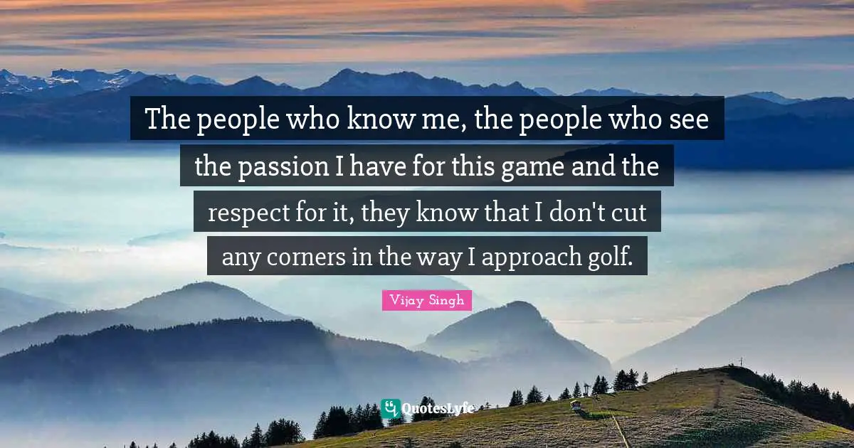 The people who know me, the people who see the passion I have for this game and the respect for it, they know that I don't cut any corners in the way I approach golf.