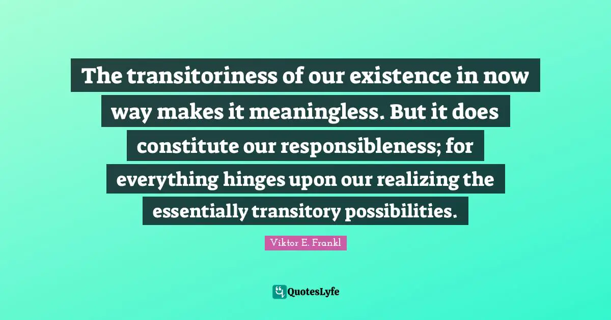 The transitoriness of our existence in now way makes it meaningless. But it does constitute our responsibleness; for everything hinges upon our realizing the essentially transitory possibilities.