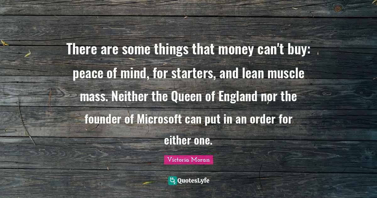 Queen Quotes: "There are some things that money can't buy: peace of mind, for starters, and lean muscle mass. Neither the Queen of England nor the founder of Microsoft can put in an order for either one."