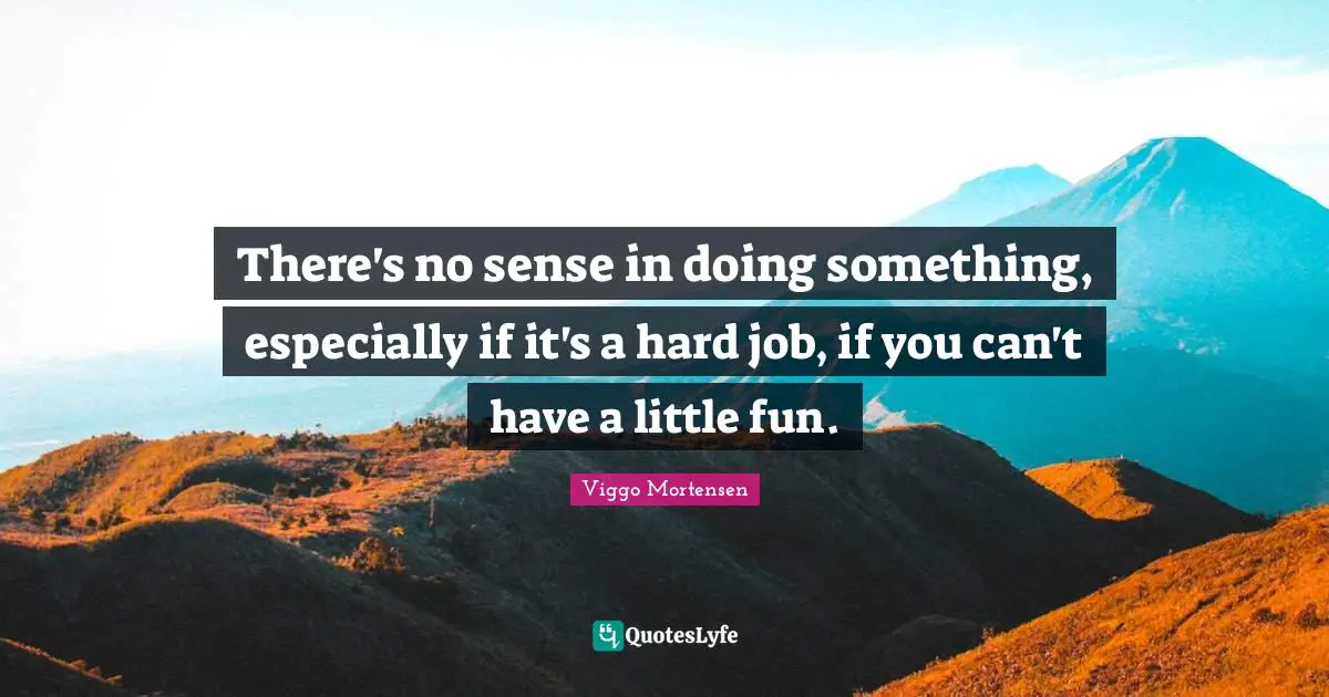 There's no sense in doing something, especially if it's a hard job, if you can't have a little fun.
