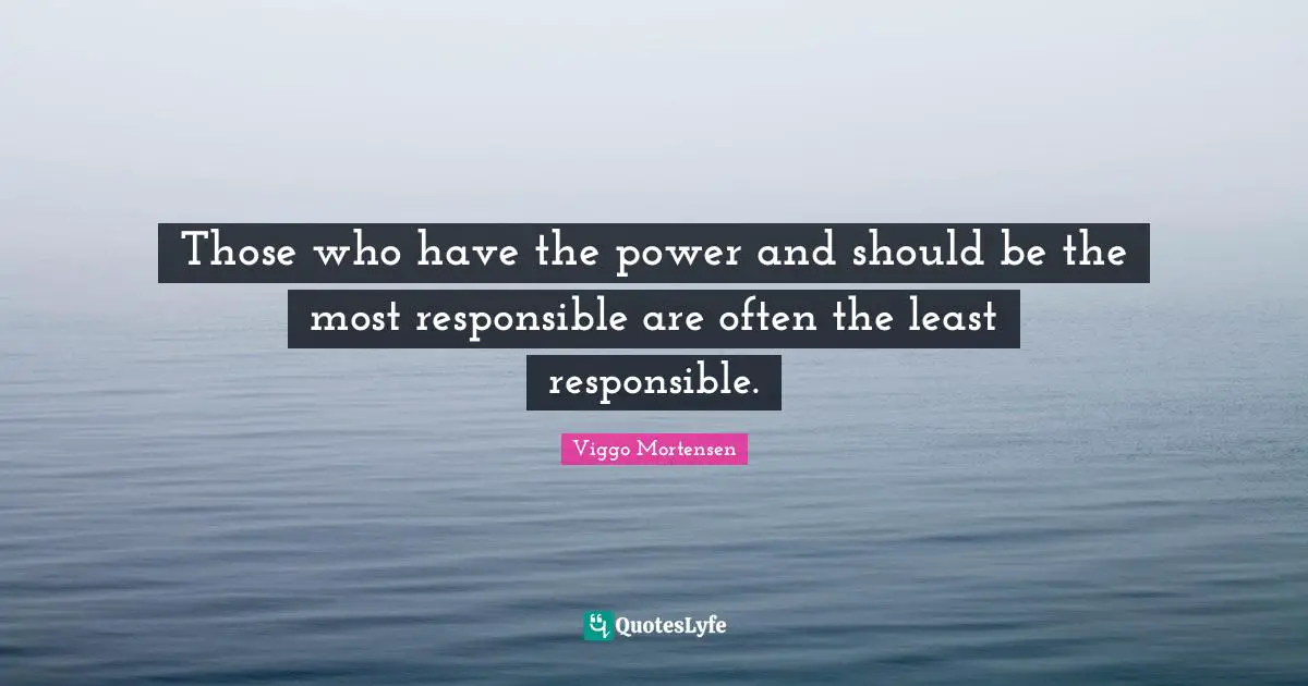 Those who have the power and should be the most responsible are often the least responsible.