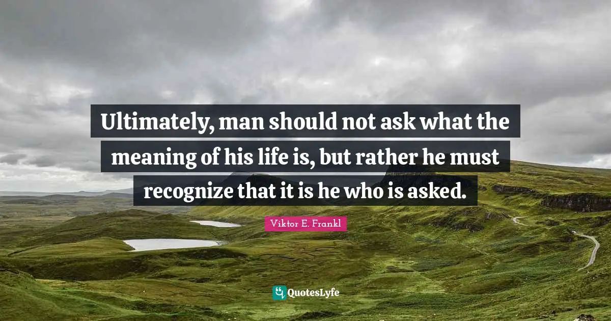 Ultimately, man should not ask what the meaning of his life is, but rather he must recognize that it is he who is asked.