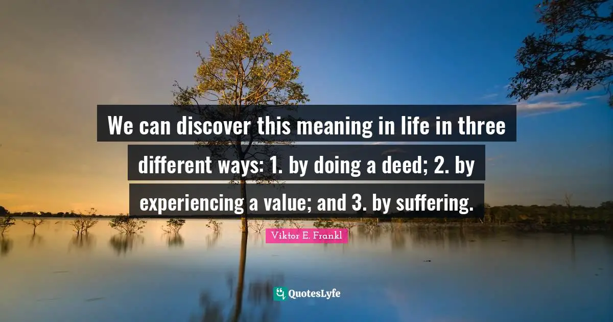 We can discover this meaning in life in three different ways: 1. by doing a deed; 2. by experiencing a value; and 3. by suffering.