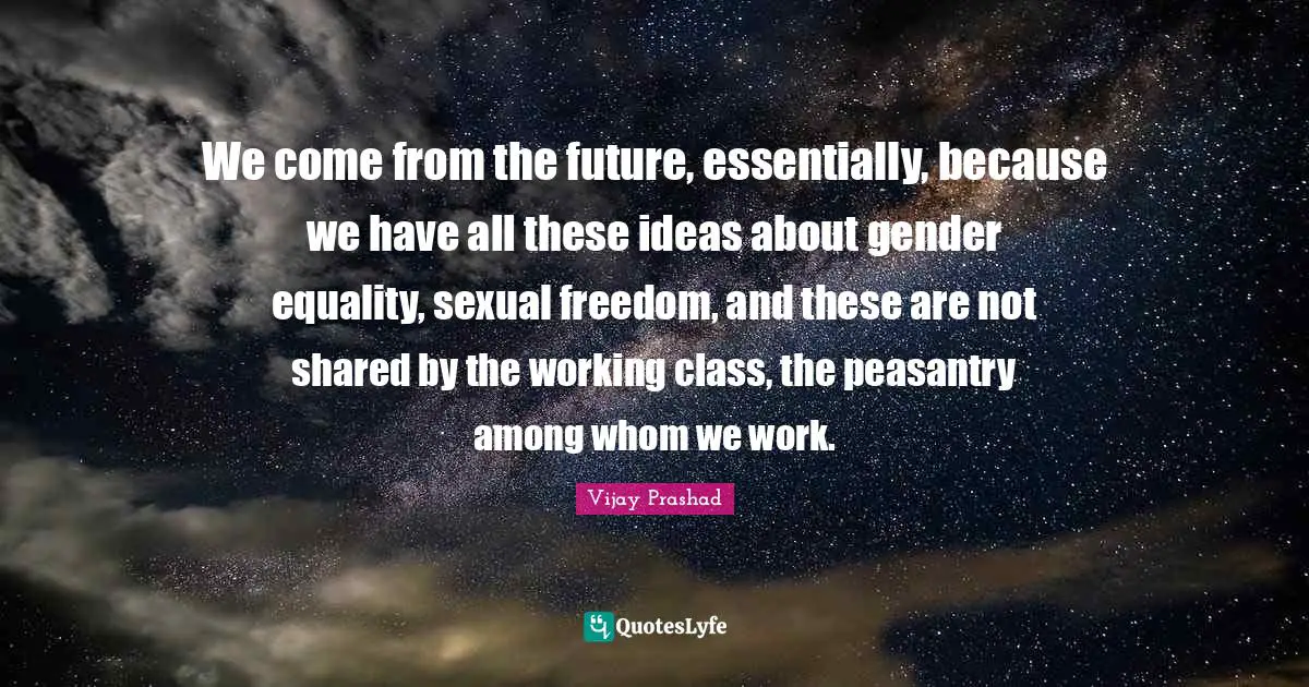 We come from the future, essentially, because we have all these ideas about gender equality, sexual freedom, and these are not shared by the working class, the peasantry among whom we work.