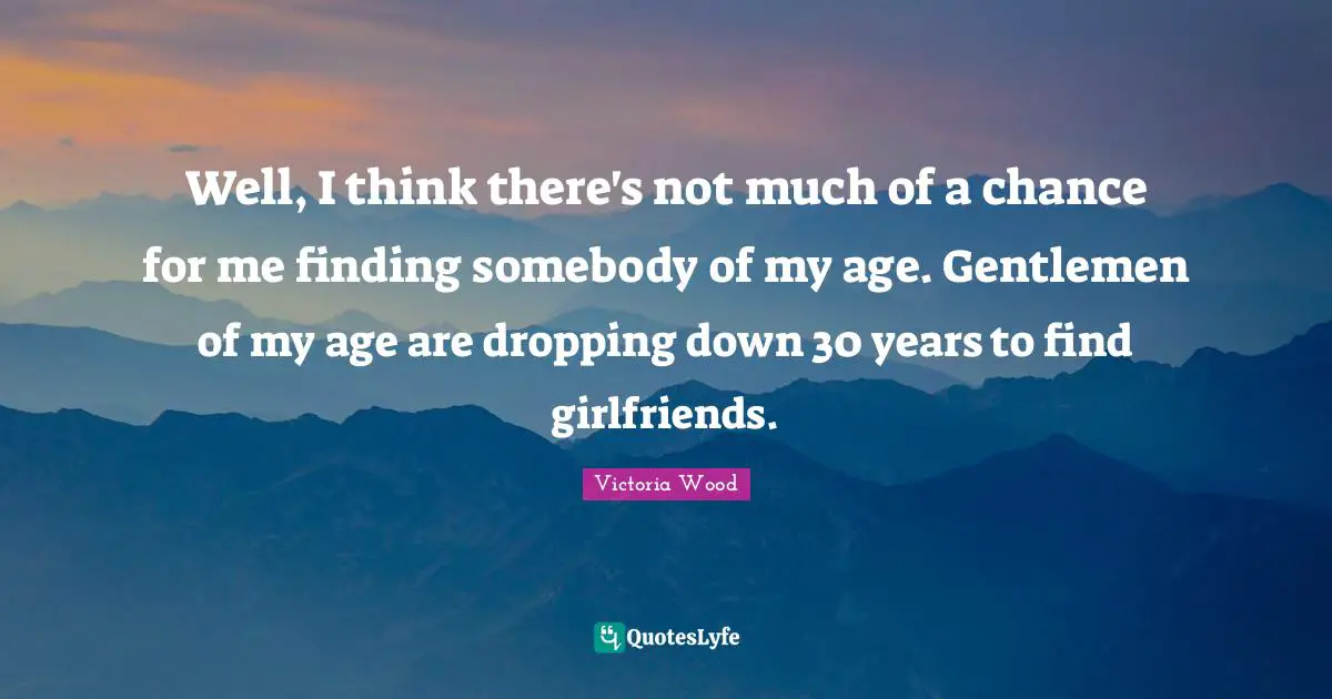 Victoria Wood Quotes: "Well, I think there's not much of a chance for me finding somebody of my age. Gentlemen of my age are dropping down 30 years to find girlfriends."