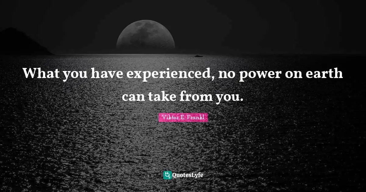 What you have experienced, no power on earth can take from you.