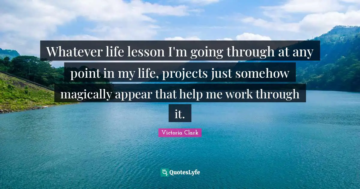 Whatever life lesson I'm going through at any point in my life, projects just somehow magically appear that help me work through it.