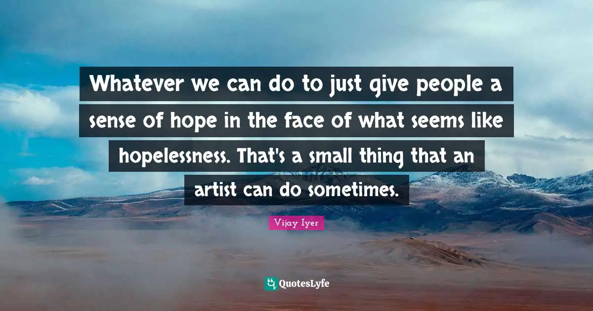 Whatever we can do to just give people a sense of hope in the face of what seems like hopelessness. That's a small thing that an artist can do sometimes.