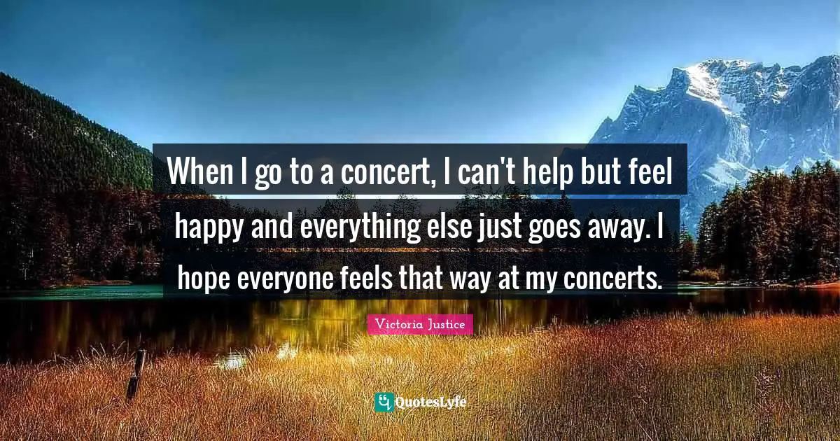 When I go to a concert, I can't help but feel happy and everything else just goes away. I hope everyone feels that way at my concerts.