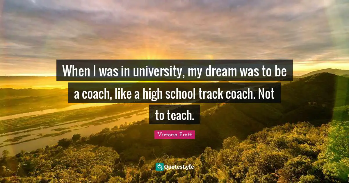 When I was in university, my dream was to be a coach, like a high school track coach. Not to teach.