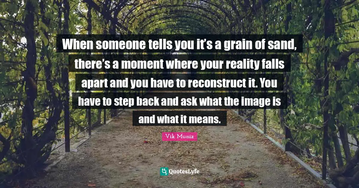 When someone tells you it’s a grain of sand, there’s a moment where your reality falls apart and you have to reconstruct it. You have to step back and ask what the image is and what it means.