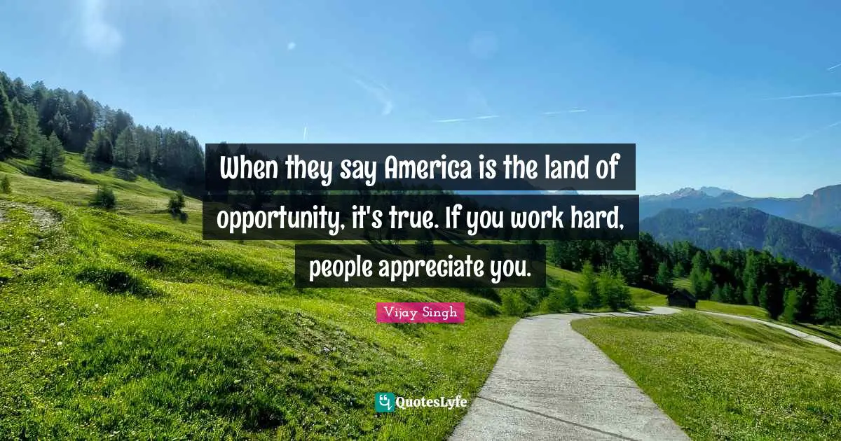 When they say America is the land of opportunity, it's true. If you work hard, people appreciate you.